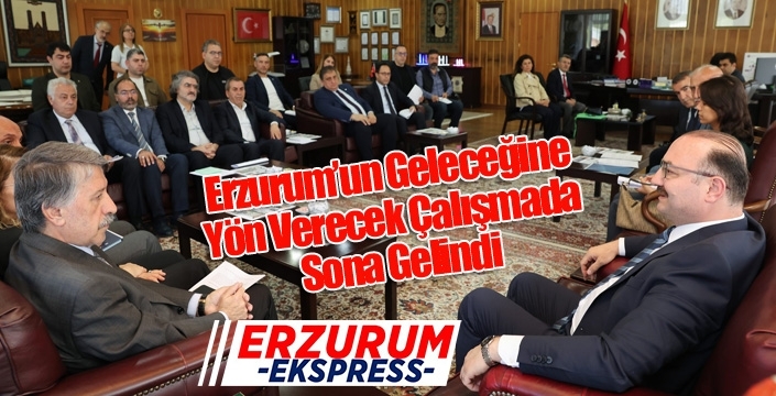 Erzurum’un Geleceğine Yön Verecek Çalışmada Sona Gelindi
