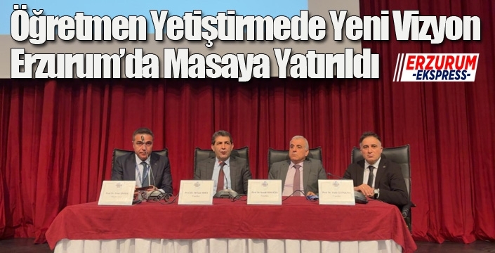 Öğretmen Yetiştirmede Yeni Vizyon Erzurum’da Masaya Yatırıldı